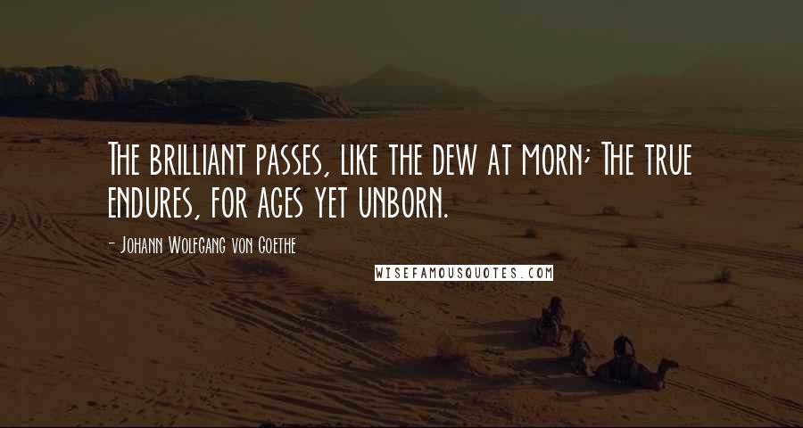 Johann Wolfgang Von Goethe Quotes: The brilliant passes, like the dew at morn; The true endures, for ages yet unborn.