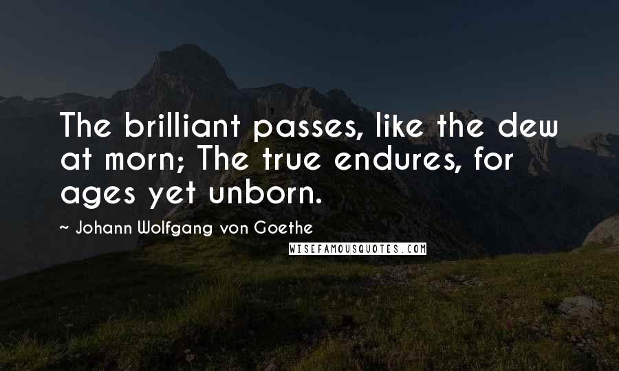 Johann Wolfgang Von Goethe Quotes: The brilliant passes, like the dew at morn; The true endures, for ages yet unborn.