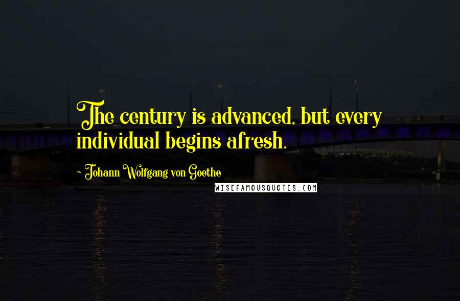 Johann Wolfgang Von Goethe Quotes: The century is advanced, but every individual begins afresh.