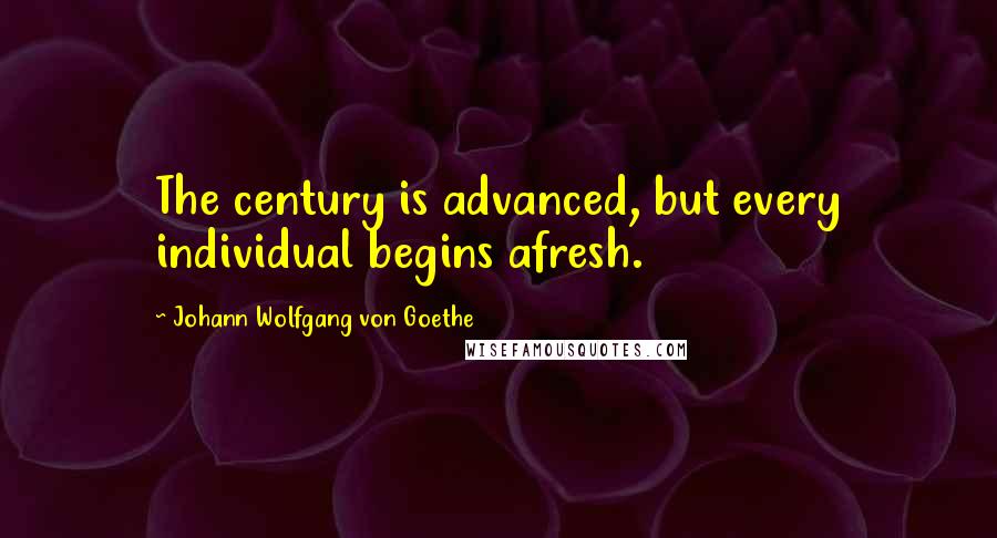 Johann Wolfgang Von Goethe Quotes: The century is advanced, but every individual begins afresh.