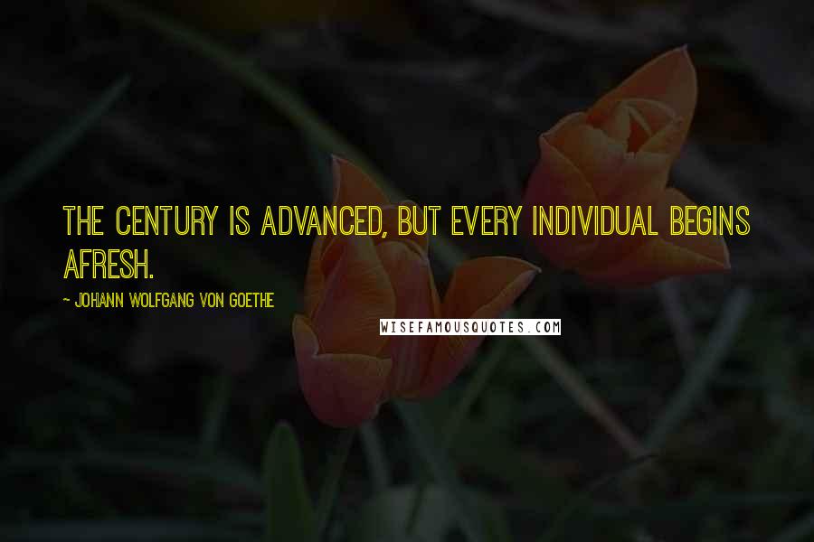 Johann Wolfgang Von Goethe Quotes: The century is advanced, but every individual begins afresh.