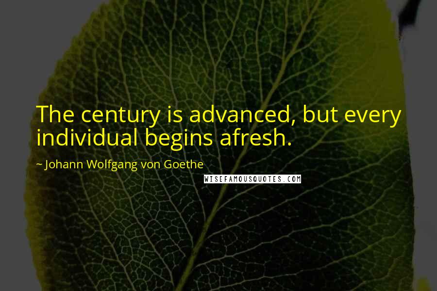 Johann Wolfgang Von Goethe Quotes: The century is advanced, but every individual begins afresh.