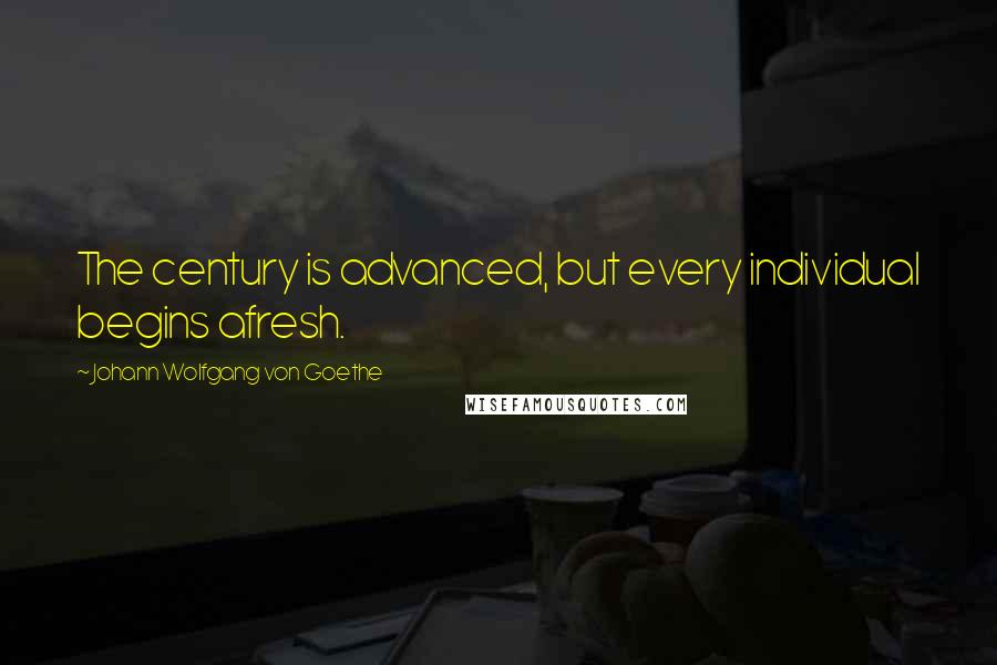 Johann Wolfgang Von Goethe Quotes: The century is advanced, but every individual begins afresh.