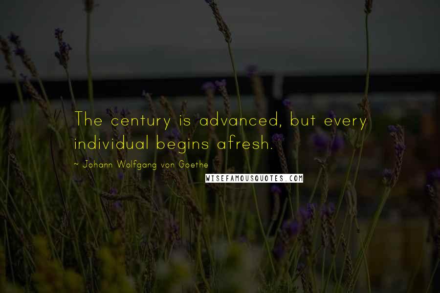 Johann Wolfgang Von Goethe Quotes: The century is advanced, but every individual begins afresh.