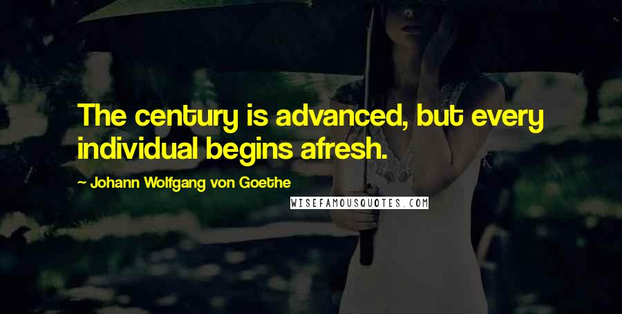 Johann Wolfgang Von Goethe Quotes: The century is advanced, but every individual begins afresh.