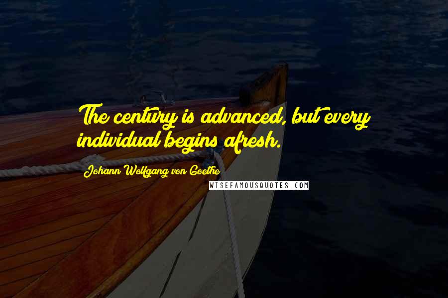 Johann Wolfgang Von Goethe Quotes: The century is advanced, but every individual begins afresh.