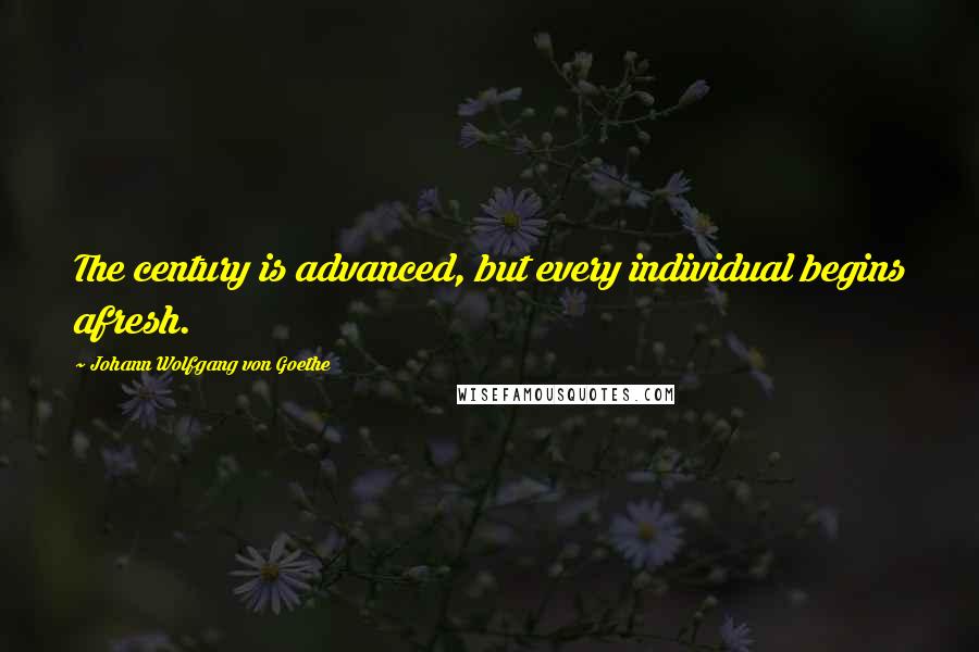 Johann Wolfgang Von Goethe Quotes: The century is advanced, but every individual begins afresh.