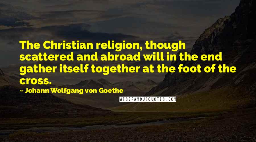 Johann Wolfgang Von Goethe Quotes: The Christian religion, though scattered and abroad will in the end gather itself together at the foot of the cross.