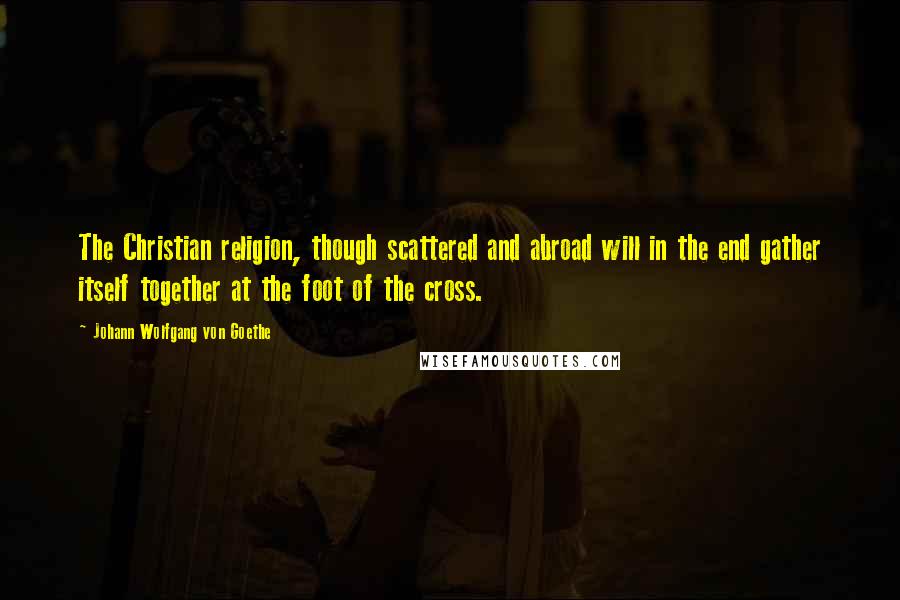 Johann Wolfgang Von Goethe Quotes: The Christian religion, though scattered and abroad will in the end gather itself together at the foot of the cross.