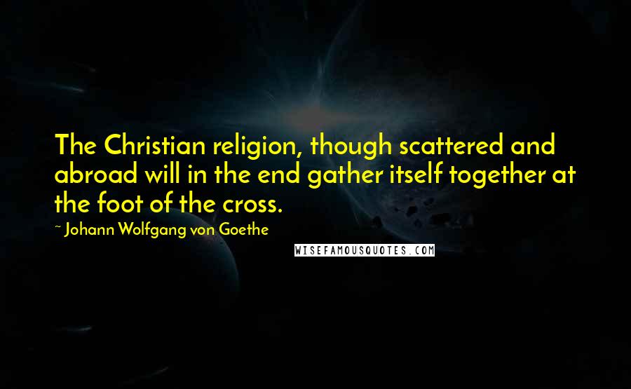 Johann Wolfgang Von Goethe Quotes: The Christian religion, though scattered and abroad will in the end gather itself together at the foot of the cross.