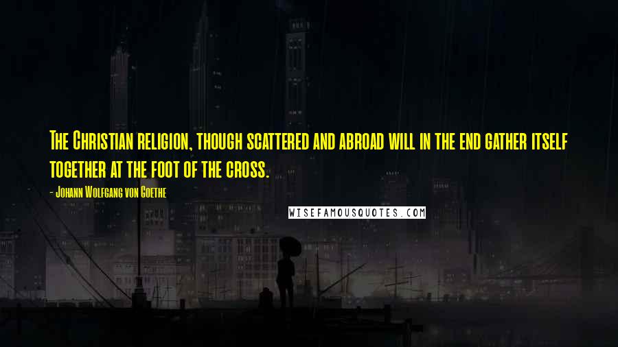 Johann Wolfgang Von Goethe Quotes: The Christian religion, though scattered and abroad will in the end gather itself together at the foot of the cross.