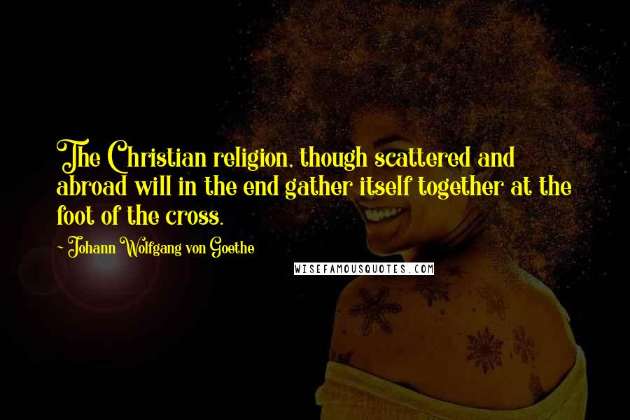 Johann Wolfgang Von Goethe Quotes: The Christian religion, though scattered and abroad will in the end gather itself together at the foot of the cross.