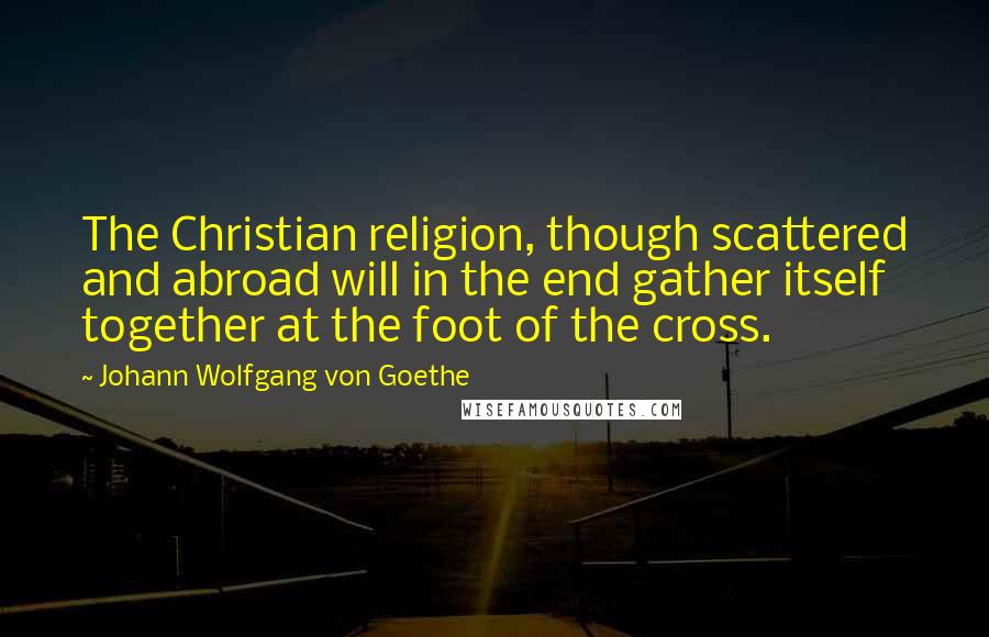 Johann Wolfgang Von Goethe Quotes: The Christian religion, though scattered and abroad will in the end gather itself together at the foot of the cross.