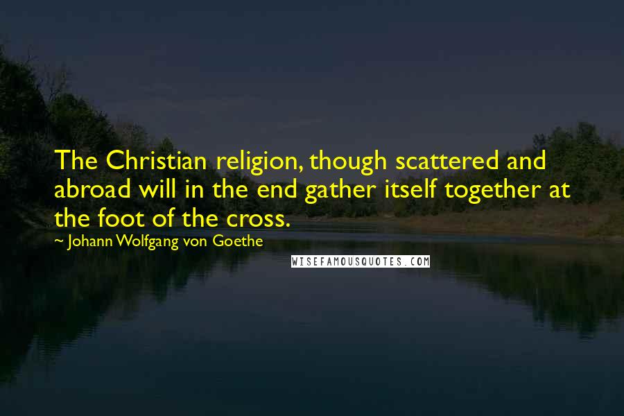 Johann Wolfgang Von Goethe Quotes: The Christian religion, though scattered and abroad will in the end gather itself together at the foot of the cross.