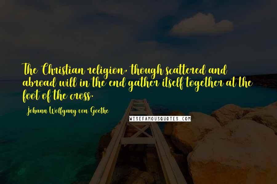 Johann Wolfgang Von Goethe Quotes: The Christian religion, though scattered and abroad will in the end gather itself together at the foot of the cross.