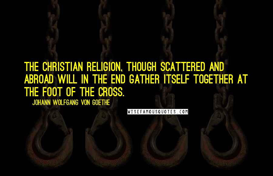Johann Wolfgang Von Goethe Quotes: The Christian religion, though scattered and abroad will in the end gather itself together at the foot of the cross.