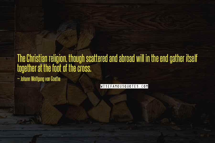 Johann Wolfgang Von Goethe Quotes: The Christian religion, though scattered and abroad will in the end gather itself together at the foot of the cross.