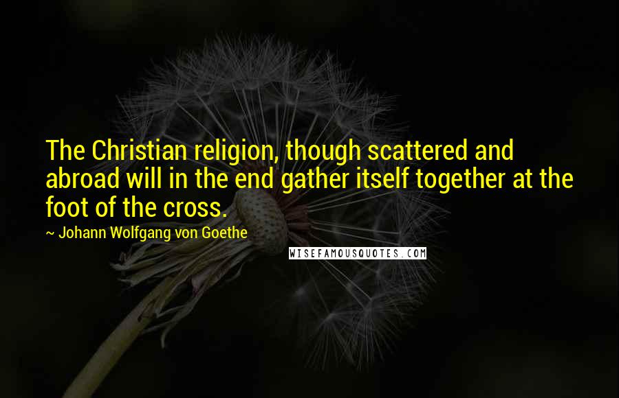 Johann Wolfgang Von Goethe Quotes: The Christian religion, though scattered and abroad will in the end gather itself together at the foot of the cross.