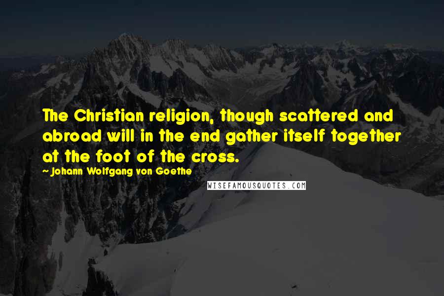 Johann Wolfgang Von Goethe Quotes: The Christian religion, though scattered and abroad will in the end gather itself together at the foot of the cross.