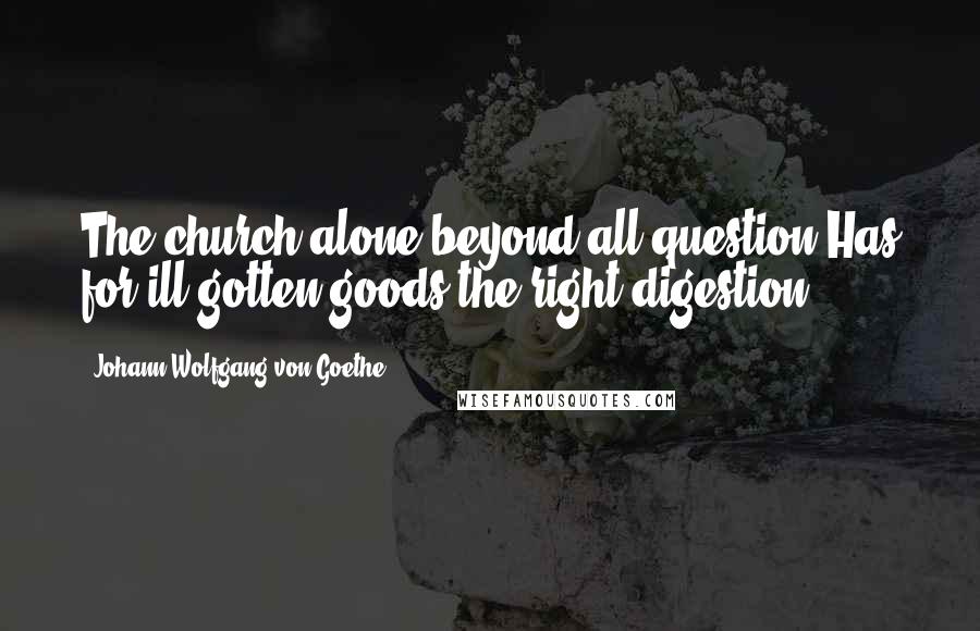 Johann Wolfgang Von Goethe Quotes: The church alone beyond all question Has for ill-gotten goods the right digestion.