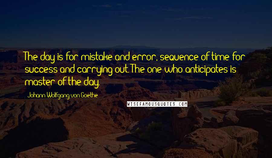 Johann Wolfgang Von Goethe Quotes: The day is for mistake and error, sequence of time for success and carrying out. The one who anticipates is master of the day.