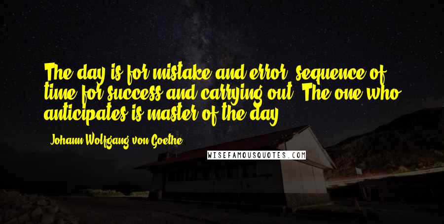 Johann Wolfgang Von Goethe Quotes: The day is for mistake and error, sequence of time for success and carrying out. The one who anticipates is master of the day.