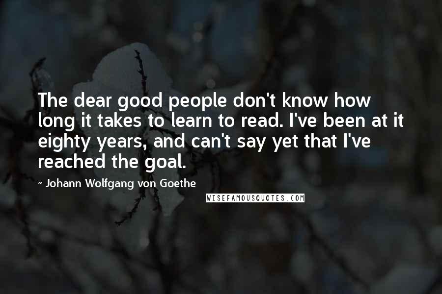 Johann Wolfgang Von Goethe Quotes: The dear good people don't know how long it takes to learn to read. I've been at it eighty years, and can't say yet that I've reached the goal.