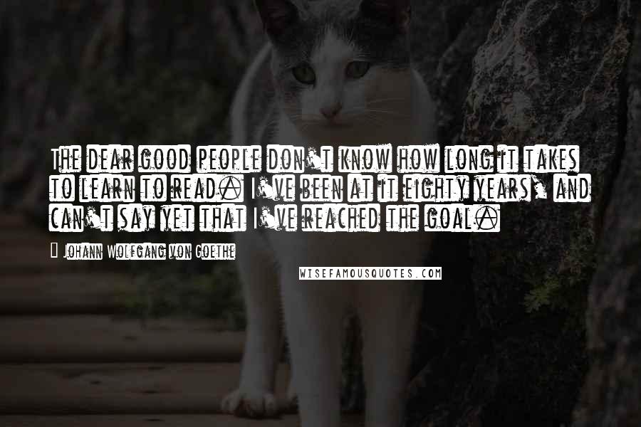 Johann Wolfgang Von Goethe Quotes: The dear good people don't know how long it takes to learn to read. I've been at it eighty years, and can't say yet that I've reached the goal.