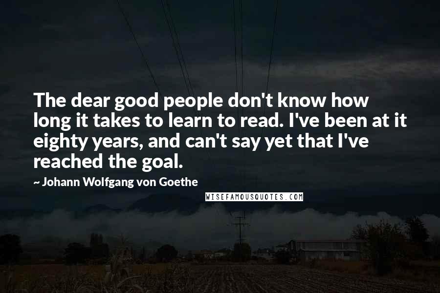 Johann Wolfgang Von Goethe Quotes: The dear good people don't know how long it takes to learn to read. I've been at it eighty years, and can't say yet that I've reached the goal.