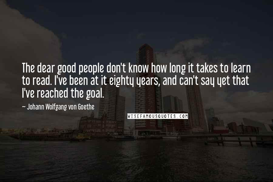 Johann Wolfgang Von Goethe Quotes: The dear good people don't know how long it takes to learn to read. I've been at it eighty years, and can't say yet that I've reached the goal.