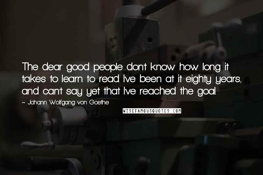 Johann Wolfgang Von Goethe Quotes: The dear good people don't know how long it takes to learn to read. I've been at it eighty years, and can't say yet that I've reached the goal.