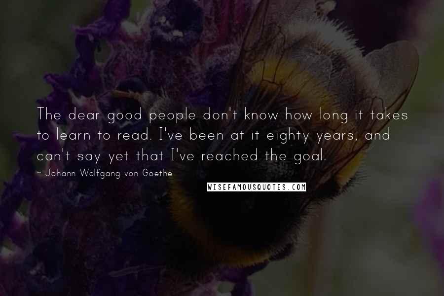 Johann Wolfgang Von Goethe Quotes: The dear good people don't know how long it takes to learn to read. I've been at it eighty years, and can't say yet that I've reached the goal.