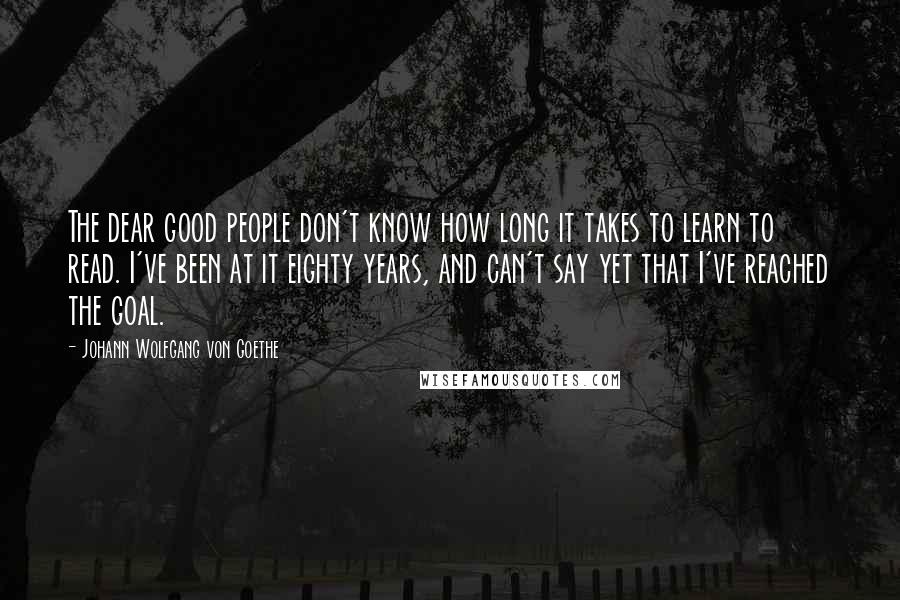 Johann Wolfgang Von Goethe Quotes: The dear good people don't know how long it takes to learn to read. I've been at it eighty years, and can't say yet that I've reached the goal.