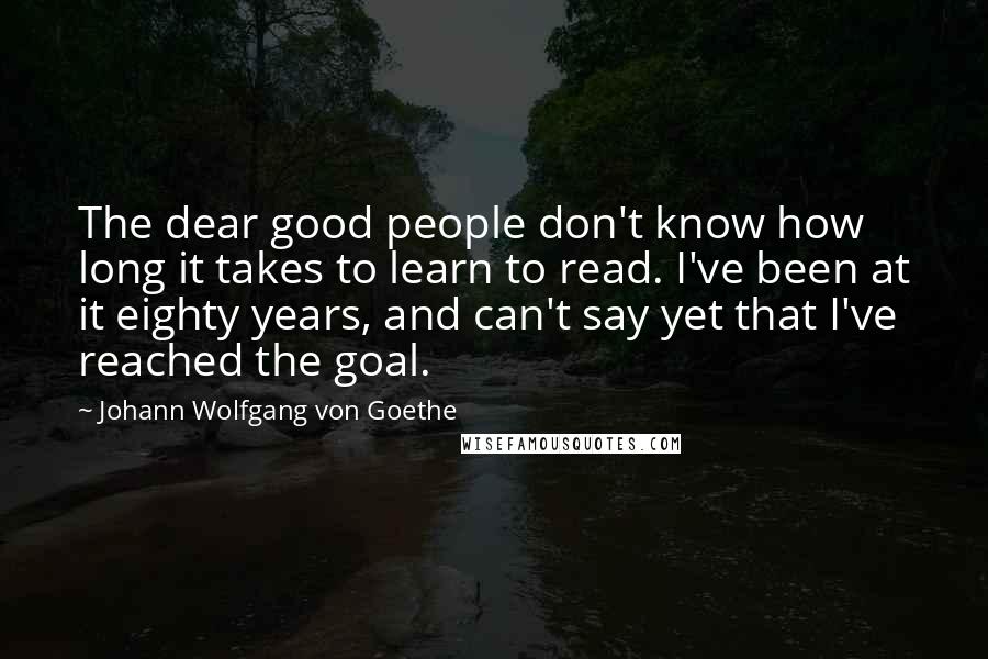 Johann Wolfgang Von Goethe Quotes: The dear good people don't know how long it takes to learn to read. I've been at it eighty years, and can't say yet that I've reached the goal.