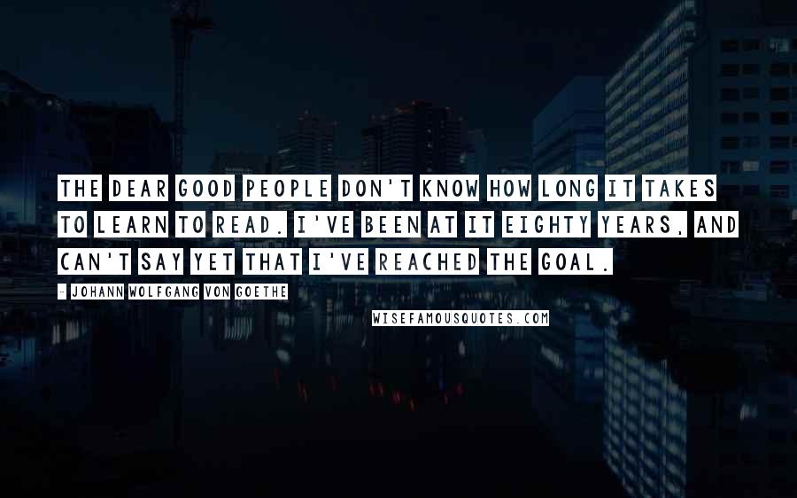 Johann Wolfgang Von Goethe Quotes: The dear good people don't know how long it takes to learn to read. I've been at it eighty years, and can't say yet that I've reached the goal.