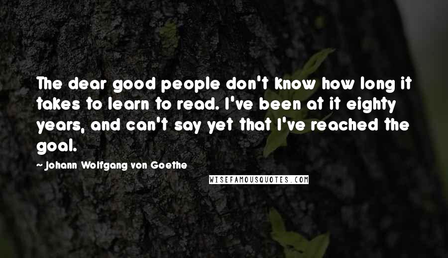 Johann Wolfgang Von Goethe Quotes: The dear good people don't know how long it takes to learn to read. I've been at it eighty years, and can't say yet that I've reached the goal.