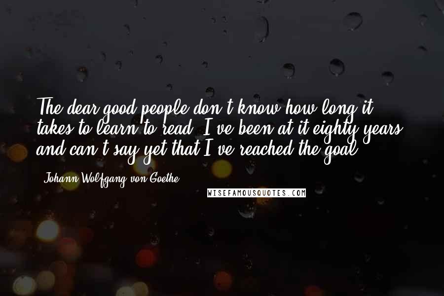 Johann Wolfgang Von Goethe Quotes: The dear good people don't know how long it takes to learn to read. I've been at it eighty years, and can't say yet that I've reached the goal.