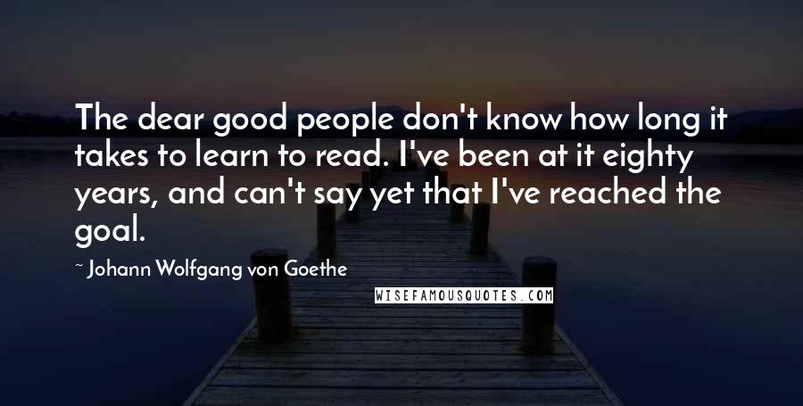 Johann Wolfgang Von Goethe Quotes: The dear good people don't know how long it takes to learn to read. I've been at it eighty years, and can't say yet that I've reached the goal.