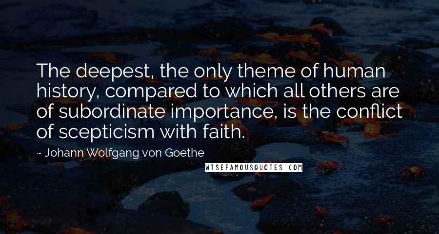 Johann Wolfgang Von Goethe Quotes: The deepest, the only theme of human history, compared to which all others are of subordinate importance, is the conflict of scepticism with faith.