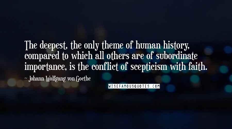 Johann Wolfgang Von Goethe Quotes: The deepest, the only theme of human history, compared to which all others are of subordinate importance, is the conflict of scepticism with faith.