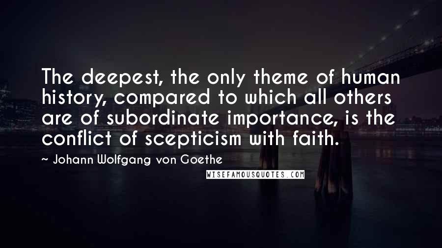 Johann Wolfgang Von Goethe Quotes: The deepest, the only theme of human history, compared to which all others are of subordinate importance, is the conflict of scepticism with faith.