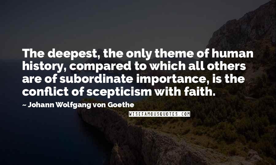 Johann Wolfgang Von Goethe Quotes: The deepest, the only theme of human history, compared to which all others are of subordinate importance, is the conflict of scepticism with faith.