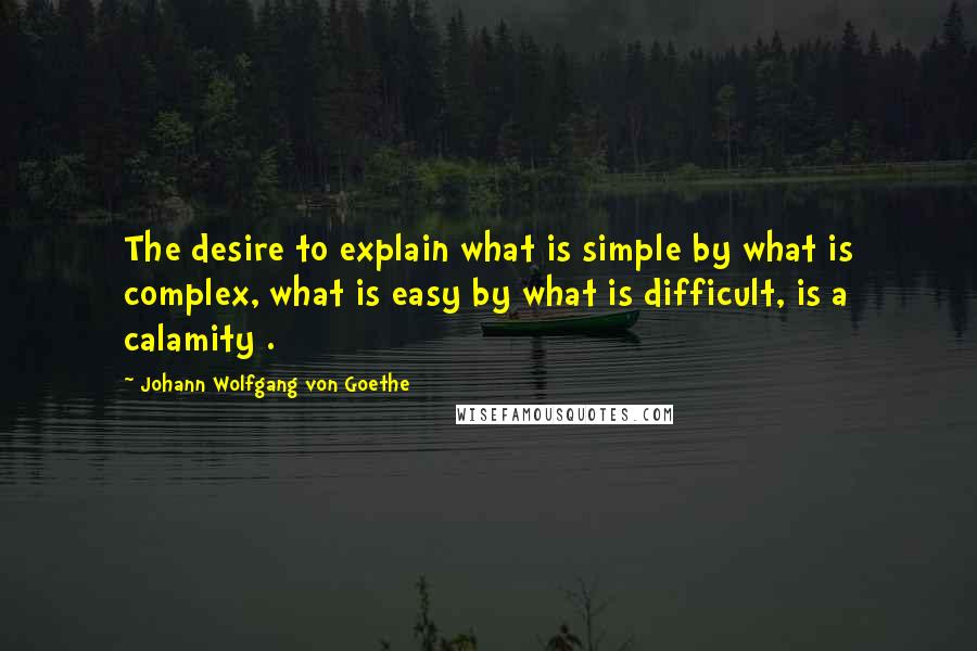 Johann Wolfgang Von Goethe Quotes: The desire to explain what is simple by what is complex, what is easy by what is difficult, is a calamity .