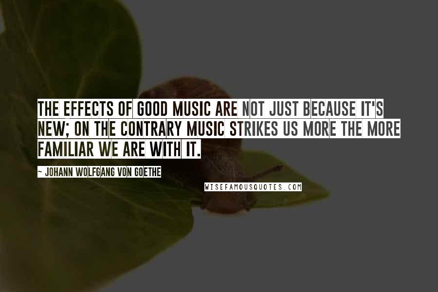 Johann Wolfgang Von Goethe Quotes: The effects of good music are not just because it's new; on the contrary music strikes us more the more familiar we are with it.