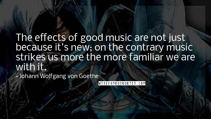 Johann Wolfgang Von Goethe Quotes: The effects of good music are not just because it's new; on the contrary music strikes us more the more familiar we are with it.