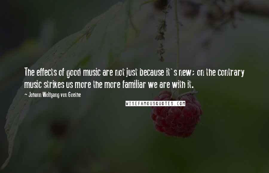 Johann Wolfgang Von Goethe Quotes: The effects of good music are not just because it's new; on the contrary music strikes us more the more familiar we are with it.