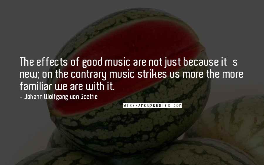 Johann Wolfgang Von Goethe Quotes: The effects of good music are not just because it's new; on the contrary music strikes us more the more familiar we are with it.