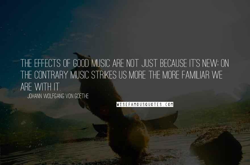 Johann Wolfgang Von Goethe Quotes: The effects of good music are not just because it's new; on the contrary music strikes us more the more familiar we are with it.