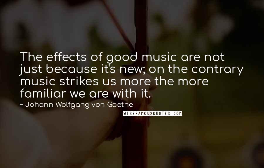 Johann Wolfgang Von Goethe Quotes: The effects of good music are not just because it's new; on the contrary music strikes us more the more familiar we are with it.