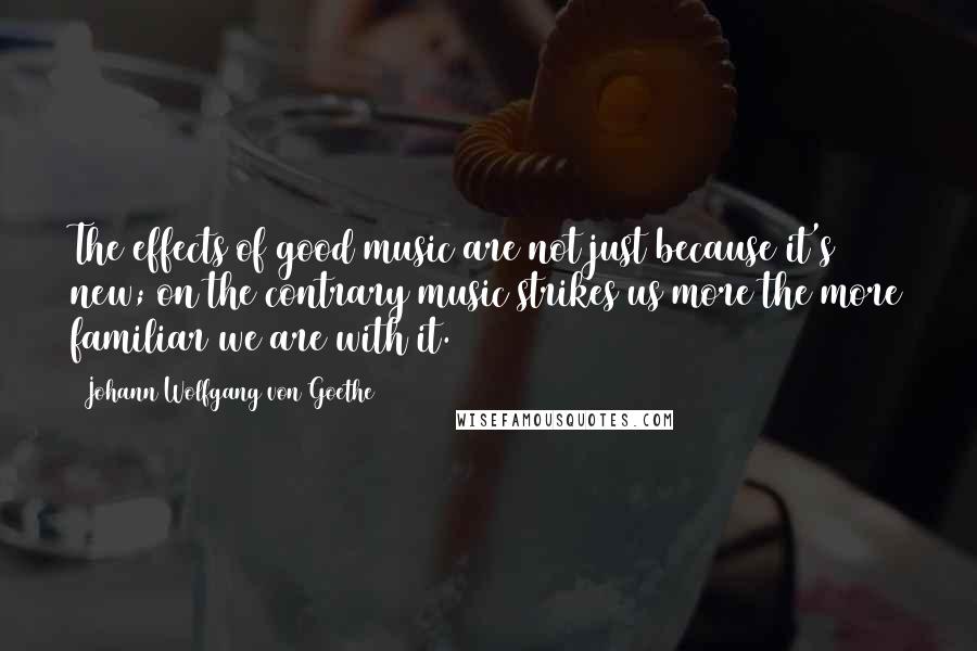 Johann Wolfgang Von Goethe Quotes: The effects of good music are not just because it's new; on the contrary music strikes us more the more familiar we are with it.